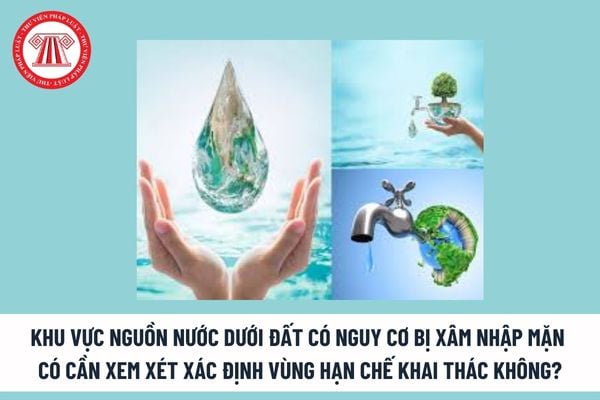 Có cần xem xét xác định vùng hạn chế khai thác đối với khu vực nguồn nước dưới đất có nguy cơ bị xâm nhập mặn không?