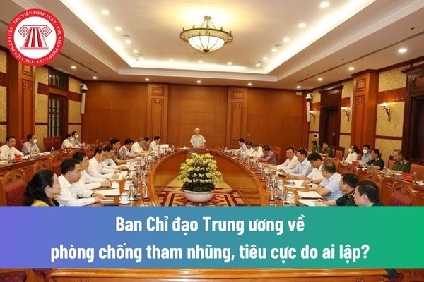 Ban Chỉ đạo Trung ương về phòng chống tham nhũng, tiêu cực do ai lập? Chịu sự lãnh đạo, chỉ đạo trực tiếp của cơ quan nào?