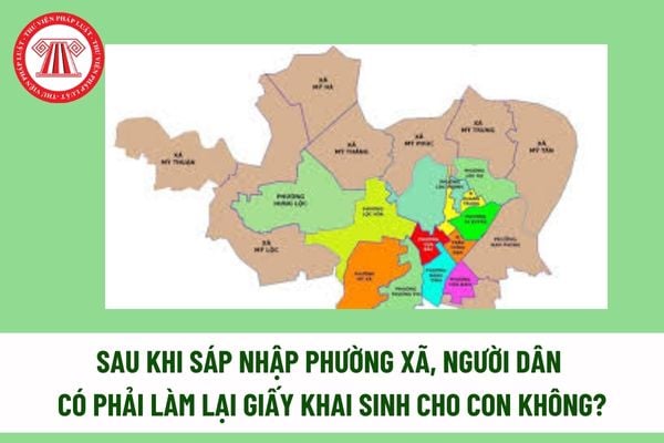 Sau khi sáp nhập phường xã, người dân có phải làm lại giấy khai sinh cho con không? 06 nguyên tắc sáp nhập phường xã? 