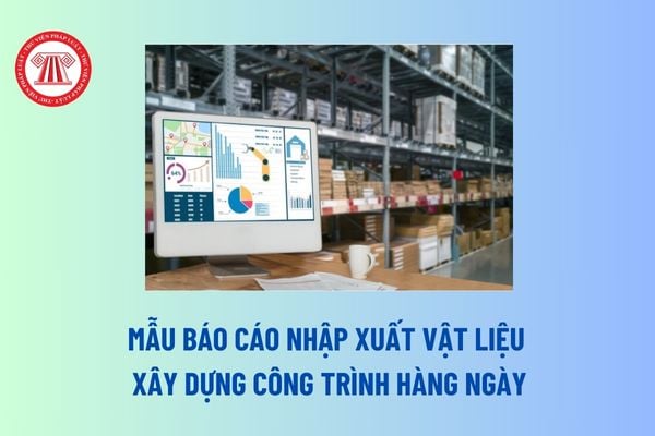 Mẫu báo cáo nhập xuất vật liệu xây dựng công trình hàng ngày? Vật liệu xây dựng phải đảm bảo yêu cầu gì?