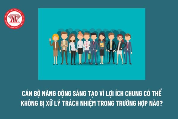 Cán bộ năng động sáng tạo vì lợi ích chung có thể không bị xử lý trách nhiệm trong trường hợp nào?