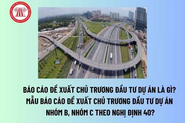 Báo cáo đề xuất chủ trương đầu tư dự án là gì? Mẫu báo cáo đề xuất chủ trương đầu tư dự án nhóm B, nhóm C theo Nghị định 40? 