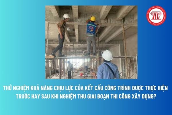 Thử nghiệm khả năng chịu lực của kết cấu công trình được thực hiện trước hay sau khi nghiệm thu giai đoạn thi công xây dựng? 