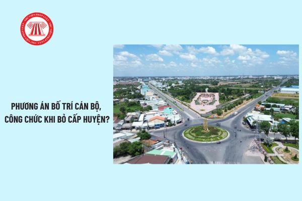 Bỏ cấp huyện mới nhất: phương án bố trí cán bộ công chức? Thời hạn kiện toàn bộ máy khi bỏ cấp huyện?