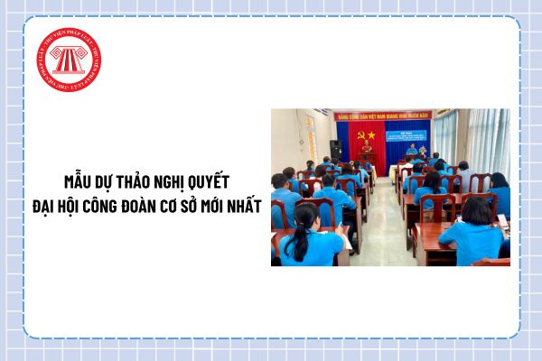 Mẫu dự thảo Nghị quyết Đại hội công đoàn cơ sở mới nhất? Tải về dự thảo Nghị quyết Đại hội công đoàn?