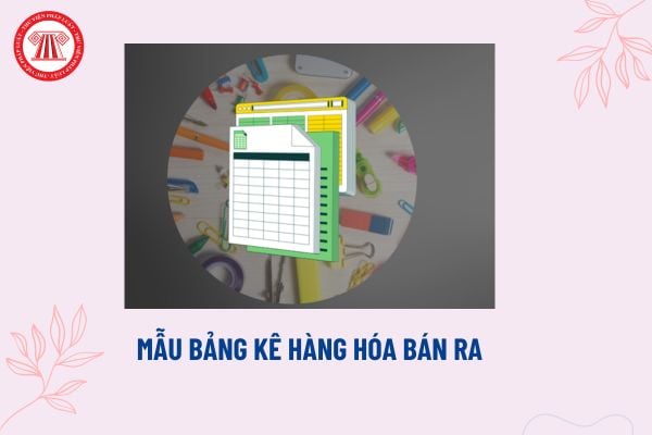 Mẫu bảng kê hàng hóa bán ra? Tải mẫu bảng kê? Phải lập Bảng kê hàng hóa bán ra trong trường hợp nào?