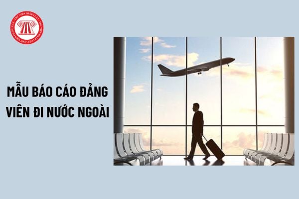 Mẫu báo cáo đảng viên đi nước ngoài mới nhất? Đảng viên đi nước ngoài công tác có phải chuyển sinh hoạt đảng tạm thời?