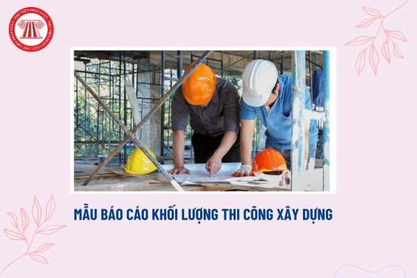 Mẫu báo cáo khối lượng thi công xây dựng? Khối lượng thi công xây dựng được tính toán như thế nào? 