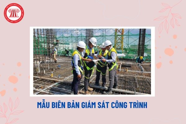 Mẫu biên bản giám sát công trình mới nhất? Công trình xây dựng phải được giám sát những nội dung nào?