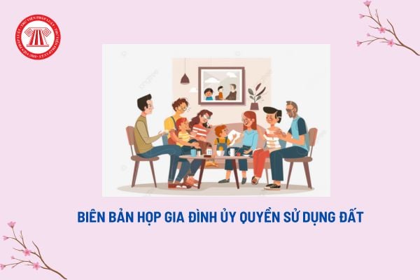 Mẫu biên bản họp gia đình ủy quyền sử dụng đất? Biên bản họp gia đình có giá trị pháp lý không?