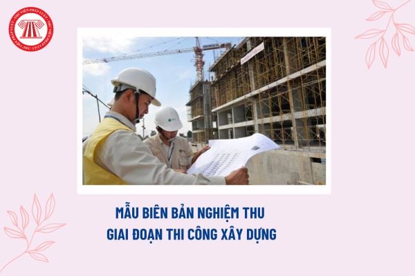 Mẫu biên bản nghiệm thu giai đoạn thi công xây dựng? Cơ sở nghiệm thu giai đoạn thi công xây dựng?