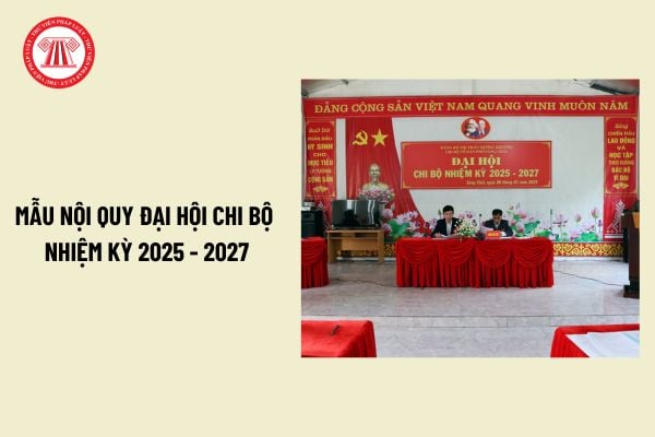 Mẫu Nội quy đại hội chi bộ nhiệm kỳ 25 27? Tải về Nội quy đại hội chi bộ nhiệm kỳ 25 27 mới nhất?