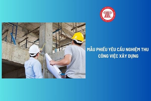 Mẫu Phiếu yêu cầu nghiệm thu công việc xây dựng mới nhất? Thời hạn thực hiện nghiệm thu công việc xây dựng?