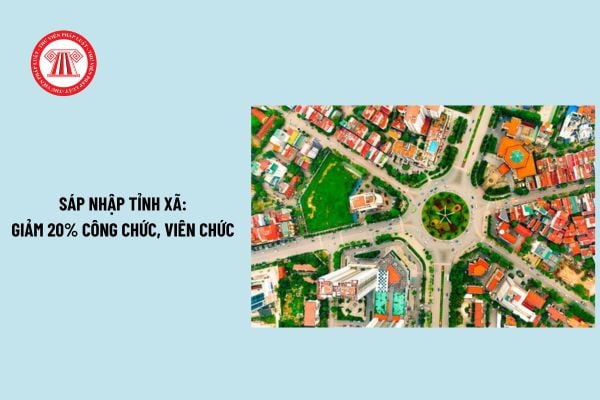 Sáp nhập tỉnh xã sẽ giảm 20% công chức viên chức theo Công văn 35? Sáp nhập tỉnh xã cần quan tâm bố trí sử dụng cán bộ nào?