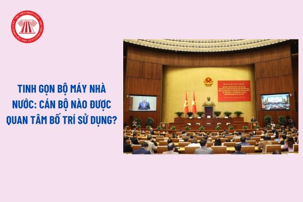 Tinh gọn bộ máy nhà nước: Cán bộ nào được quan tâm bố trí sử dụng? 05 yêu cầu khi xây dựng Đề án sắp xếp tinh gọn bộ máy?