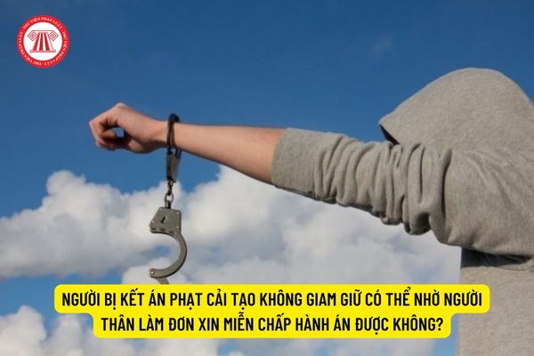 Người bị kết án phạt cải tạo không giam giữ có thể nhờ người thân làm đơn xin miễn chấp hành án được không?