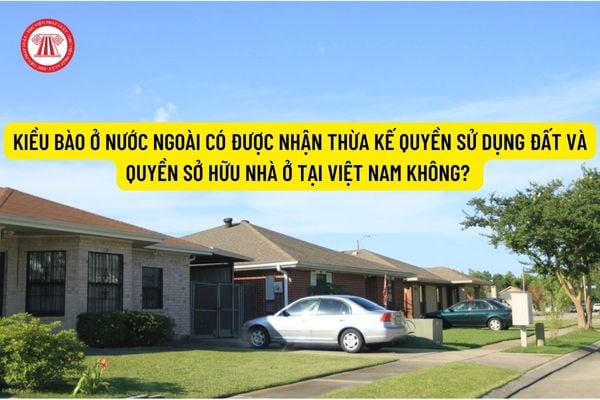 Kiều bào ở nước ngoài có được nhận thừa kế quyền sử dụng đất và quyền sở hữu nhà ở tại Việt Nam không? 