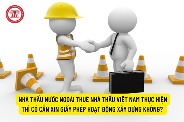 Nhà thầu nước ngoài thuê nhà thầu Việt Nam thực hiện thì có cần xin giấy phép hoạt động xây dựng không? 