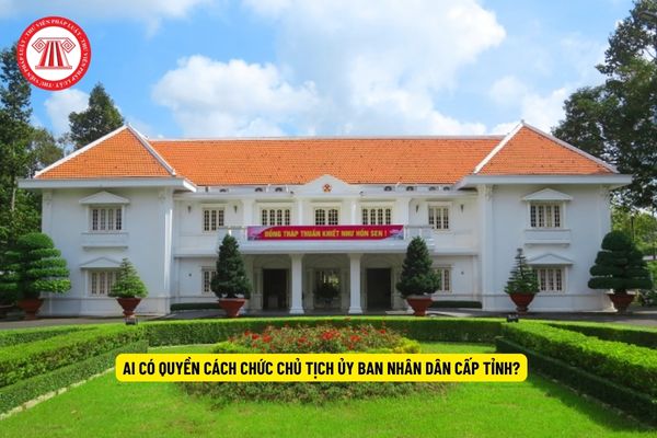 Ai có quyền cách chức Chủ tịch Ủy ban nhân dân cấp tỉnh?