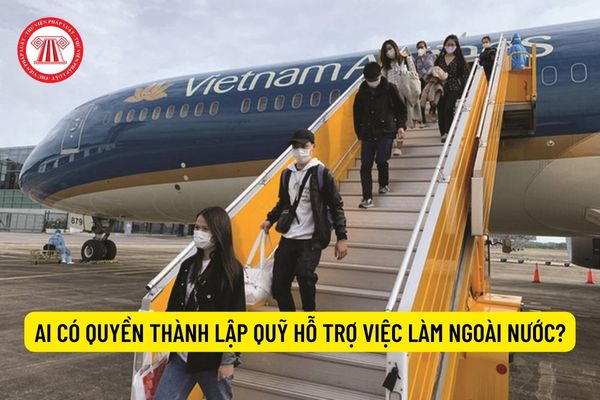 Ai có quyền thành lập Quỹ Hỗ trợ việc làm ngoài nước?