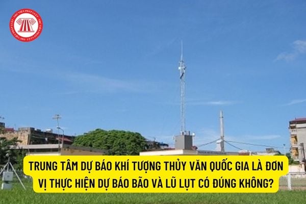 Trung tâm Dự báo khí tượng thủy văn quốc gia là đơn vị thực hiện dự báo bão và lũ lụt có đúng không?