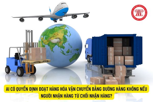 Ai có quyền định đoạt hàng hóa vận chuyển bằng đường hàng không nếu người nhận hàng từ chối nhận hàng?