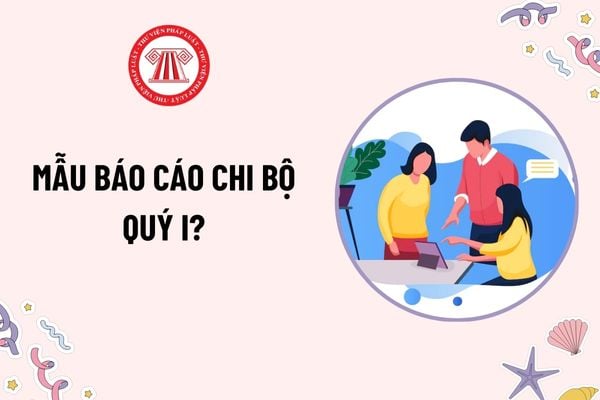 Mẫu Báo cáo chi bộ quý I? Tải mẫu? Báo cáo chi bộ là gì? Thành phần thể thức bắt buộc có trong Báo cáo chi bộ?