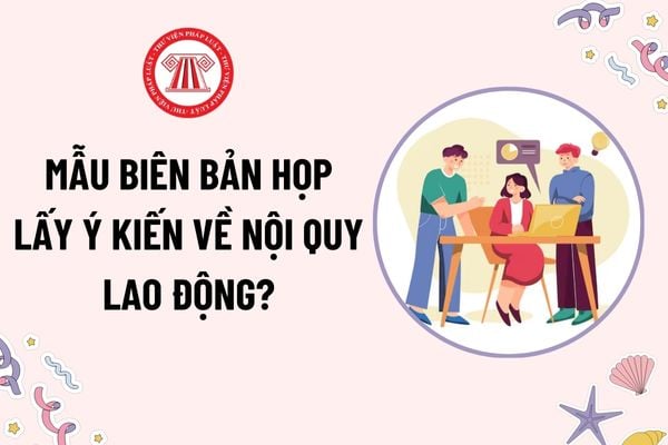 Mẫu Biên bản họp lấy ý kiến về nội quy lao động? Tải mẫu? Nội quy lao động phải gồm những nội dung chủ yếu nào?