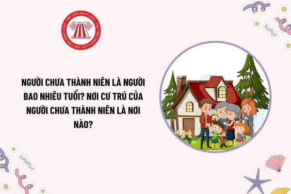 Người chưa thành niên là người bao nhiêu tuổi? Nơi cư trú của người chưa thành niên là nơi nào?