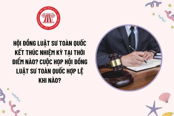 Hội đồng Luật sư toàn quốc kết thúc nhiệm kỳ tại thời điểm nào? Cuộc họp Hội đồng Luật sư toàn quốc hợp lệ khi nào?