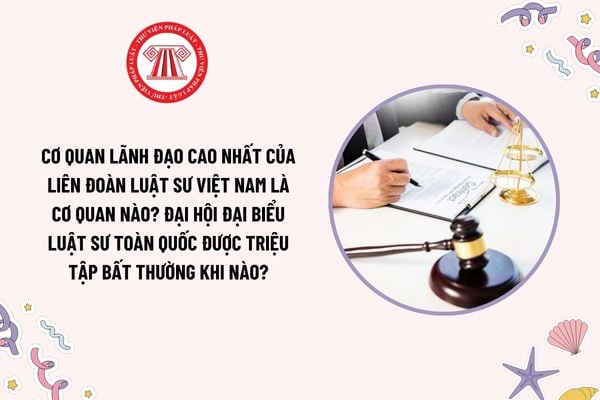 Cơ quan lãnh đạo cao nhất của Liên đoàn Luật sư Việt Nam là cơ quan nào? Đại hội đại biểu Luật sư toàn quốc được triệu tập bất thường khi nào?