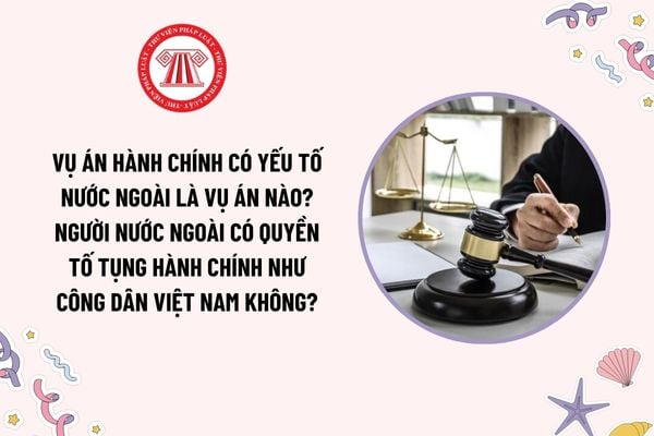 Vụ án hành chính có yếu tố nước ngoài là vụ án nào? Người nước ngoài có quyền tố tụng hành chính như công dân Việt Nam không?