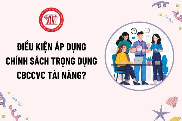 Điều kiện áp dụng chính sách trọng dụng CBCCVC tài năng? Nguyên tắc thực hiện chính sách trọng dụng thu hút người có tài năng?