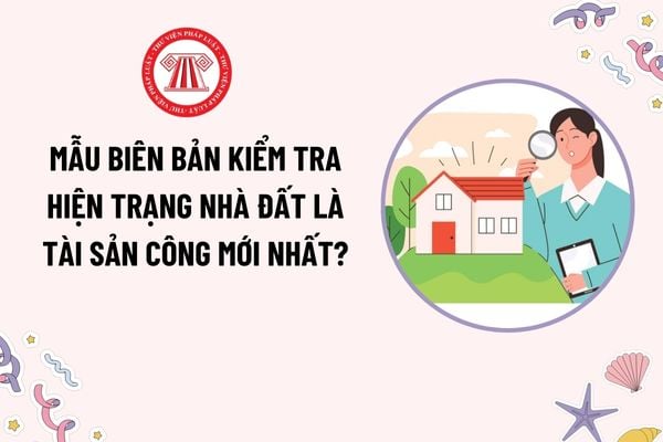 Mẫu Biên bản kiểm tra hiện trạng nhà đất là tài sản công mới nhất? Tổ chức kiểm tra hiện trạng nhà đất thuộc địa phương quản lý được thực hiện ra sao?