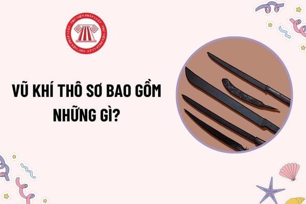 Vũ khí thô sơ bao gồm những gì? Việc khai báo vũ khí thô sơ là hiện vật trưng bày, triển lãm, làm đồ gia bảo ra sao?