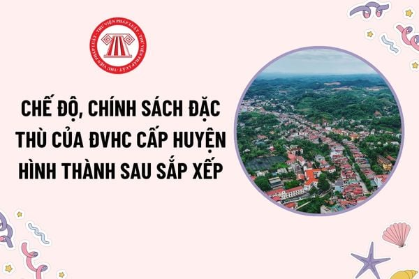 Chế độ, chính sách đặc thù của đơn vị hành chính cấp huyện hình thành sau sắp xếp? Có cần làm lại giấy tờ sau khi sắp xếp ĐVHC không?