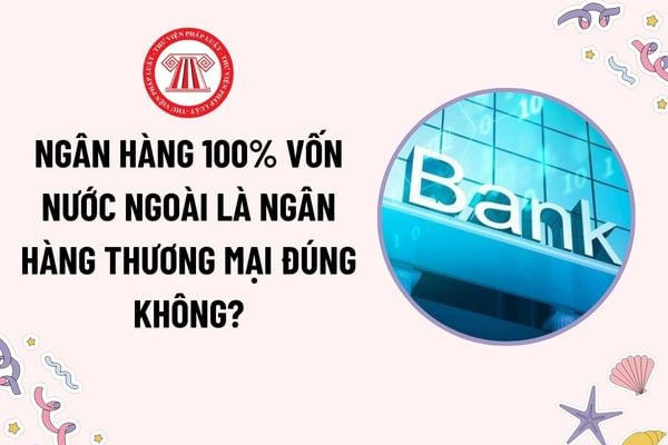 Ngân hàng 100% vốn nước ngoài là ngân hàng thương mại đúng không? Chủ sở hữu ngân hàng là tổ chức tín dụng nước ngoài phải có tổng tài sản bao nhiêu?