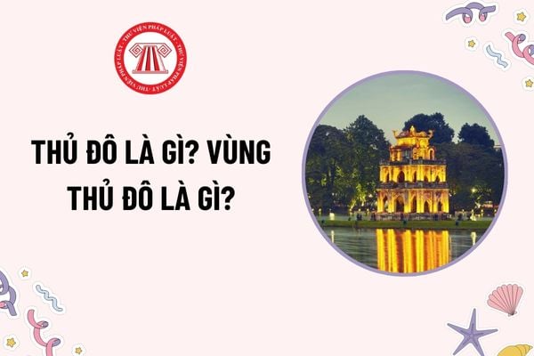 Thủ đô là gì? Vùng Thủ đô là gì? Thủ đô Hà Nội là cực tăng trưởng của vùng Thủ đô đúng không? Đối tượng được tặng Danh hiệu Công dân danh dự Thủ đô?