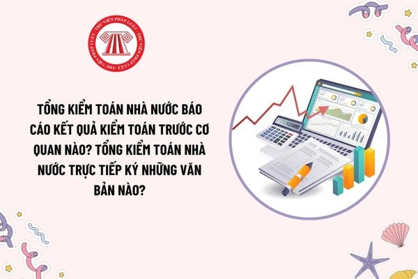 Tổng Kiểm toán nhà nước báo cáo kết quả kiểm toán trước cơ quan nào? Tổng Kiểm toán nhà nước trực tiếp ký những văn bản nào?