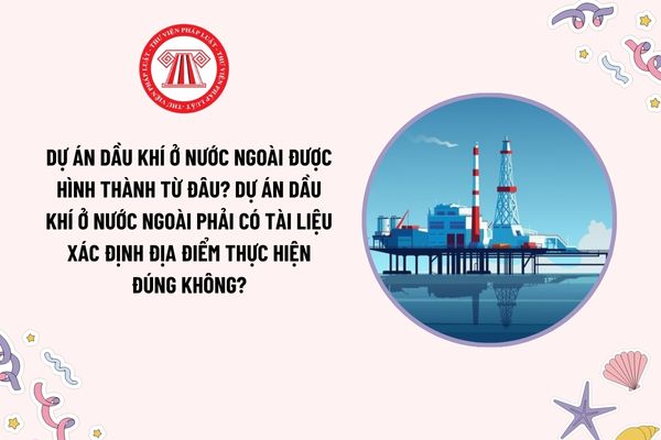 Dự án dầu khí ở nước ngoài được hình thành từ đâu? Dự án dầu khí ở nước ngoài phải có tài liệu xác định địa điểm thực hiện đúng không?