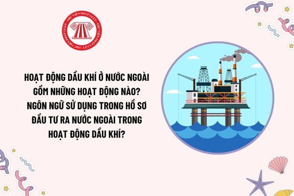 Hoạt động dầu khí ở nước ngoài gồm những hoạt động nào? Ngôn ngữ sử dụng trong hồ sơ đầu tư ra nước ngoài trong hoạt động dầu khí?