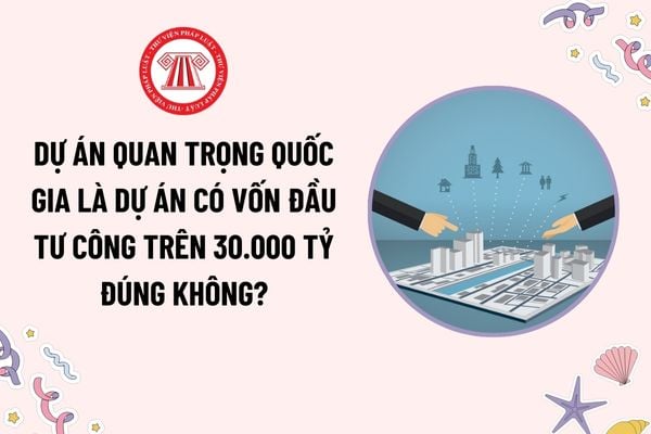 Dự án quan trọng quốc gia là dự án có vốn đầu tư công trên 30.000 tỷ đúng không? Thẩm quyền quyết định chủ trương đầu tư dự án quan trọng quốc gia?