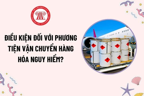 Điều kiện đối với phương tiện vận chuyển hàng hóa nguy hiểm? Việc xếp dỡ hàng hóa nguy hiểm phải do ai giám sát?