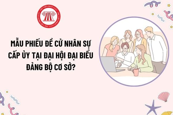 Mẫu Phiếu đề cử nhân sự cấp ủy tại đại hội đại biểu đảng bộ cơ sở? Tải mẫu? Ai có quyền đề cử nhân sự cấp ủy tại đại hội?