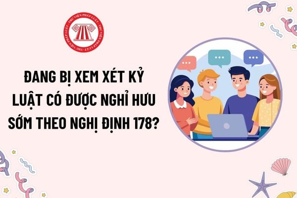 Đang bị xem xét kỷ luật có được nghỉ hưu sớm theo Nghị định 178? Thời điểm làm căn cứ để tính đủ tuổi đời hưởng chính sách nghỉ hưu sớm?