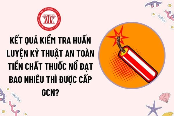 Kết quả kiểm tra huấn luyện kỹ thuật an toàn tiền chất thuốc nổ đạt bao nhiêu thì được cấp giấy chứng nhận?