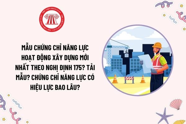 Mẫu chứng chỉ năng lực hoạt động xây dựng mới nhất theo Nghị định 175? Tải mẫu? Chứng chỉ năng lực có hiệu lực bao lâu?