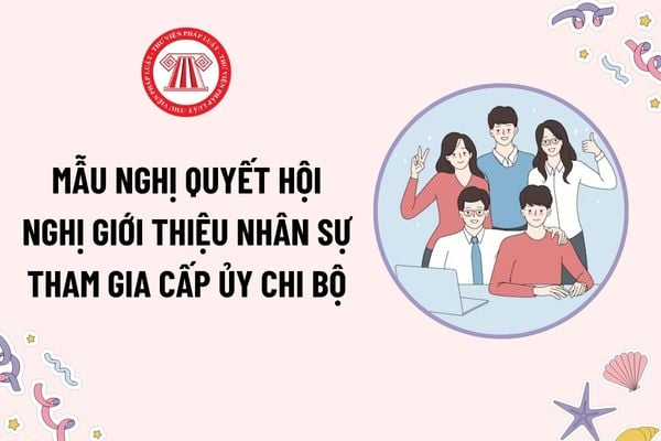 Mẫu Nghị quyết Hội nghị giới thiệu nhân sự tham gia cấp ủy chi bộ mới nhất? Tải mẫu? Hội nghị giới thiệu nhân sự cấp ủy chi bộ được tiến hành khi nào?