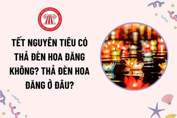 Tết Nguyên tiêu có thả đèn hoa đăng không? Ý nghĩa thả đèn hoa đăng? Thả đèn hoa đăng ở đâu? Quyền và trách nhiệm của người tham gia lễ hội?