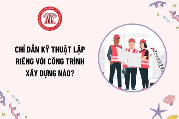 Chỉ dẫn kỹ thuật lập riêng với công trình xây dựng nào? Chỉ dẫn kỹ thuật là nội dung chủ yếu của thiết kế xây dựng triển khai sau thiết kế cơ sở?